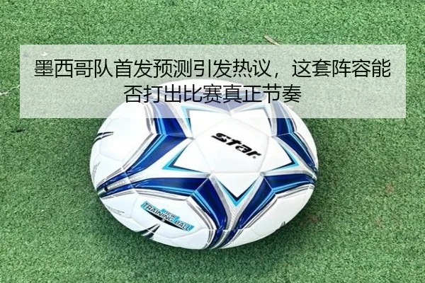 墨西哥队首发预测引发热议，这套阵容能否打出比赛真正节奏